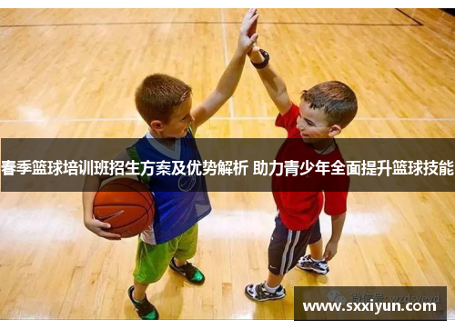 春季篮球培训班招生方案及优势解析 助力青少年全面提升篮球技能
