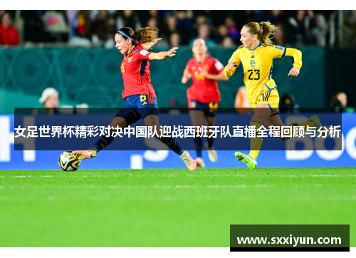 女足世界杯精彩对决中国队迎战西班牙队直播全程回顾与分析