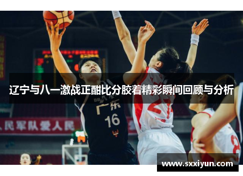 辽宁与八一激战正酣比分胶着精彩瞬间回顾与分析