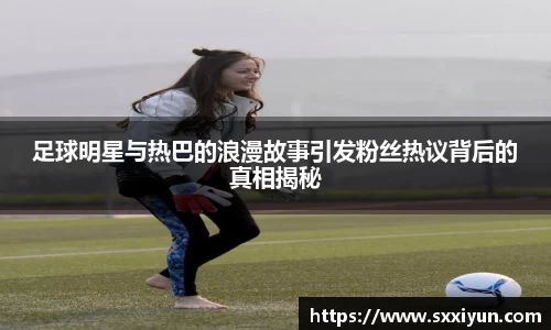 足球明星与热巴的浪漫故事引发粉丝热议背后的真相揭秘