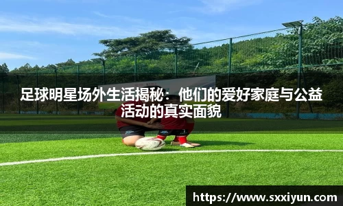 足球明星场外生活揭秘：他们的爱好家庭与公益活动的真实面貌